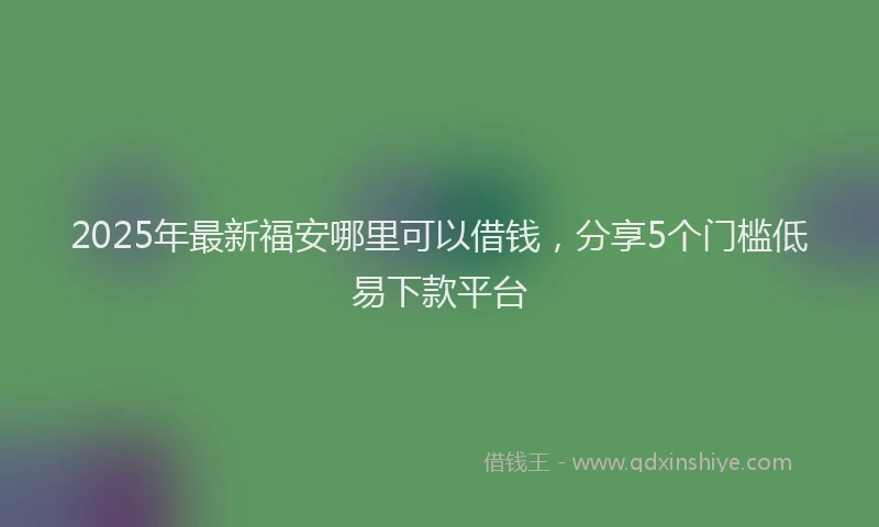 2025年最新福安哪里可以借钱，分享5个门槛低易下款平台