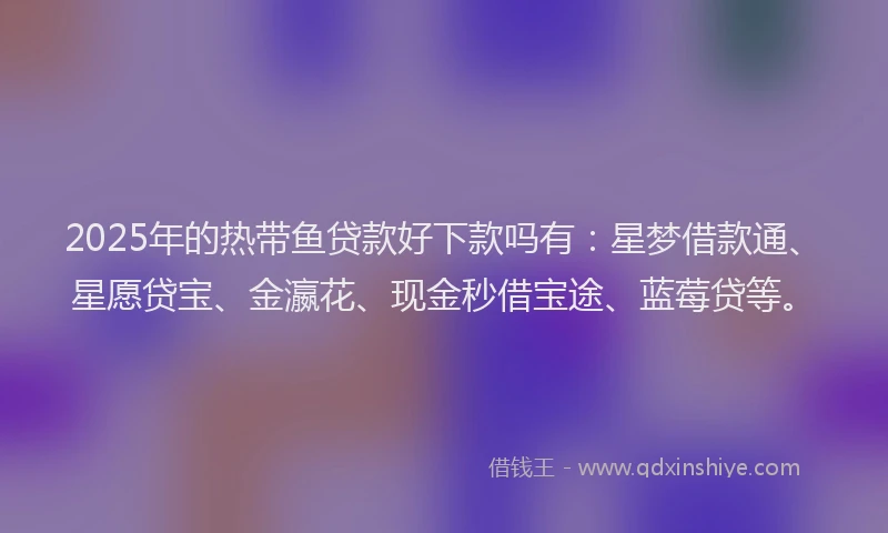 2025年的热带鱼贷款好下款吗有：星梦借款通、星愿贷宝、金瀛花、现金秒借宝途、蓝莓贷等。