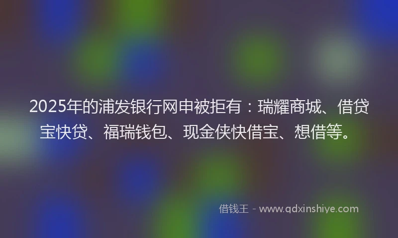 2025年的浦发银行网申被拒有：瑞耀商城、借贷宝快贷、福瑞钱包、现金侠快借宝、想借等。
