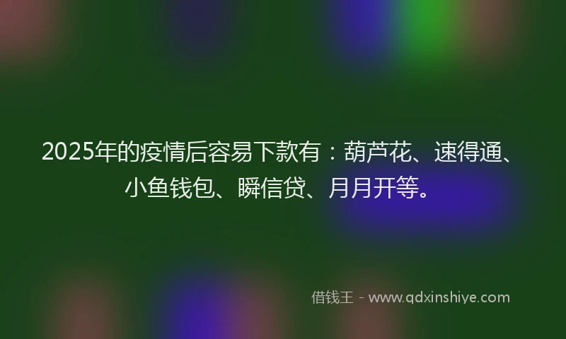 2025年的疫情后容易下款有：葫芦花、速得通、小鱼钱包、瞬信贷、月月开等。
