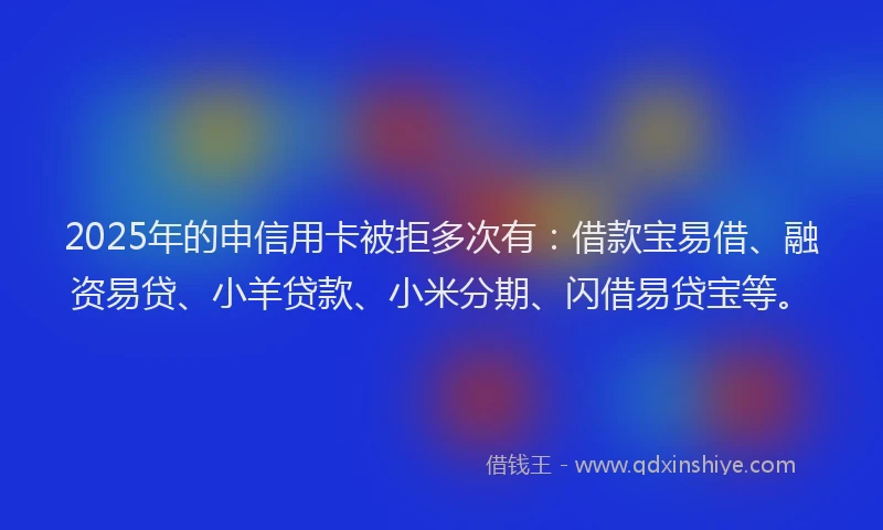 2025年的申信用卡被拒多次有：借款宝易借、融资易贷、小羊贷款、小米分期、闪借易贷宝等。