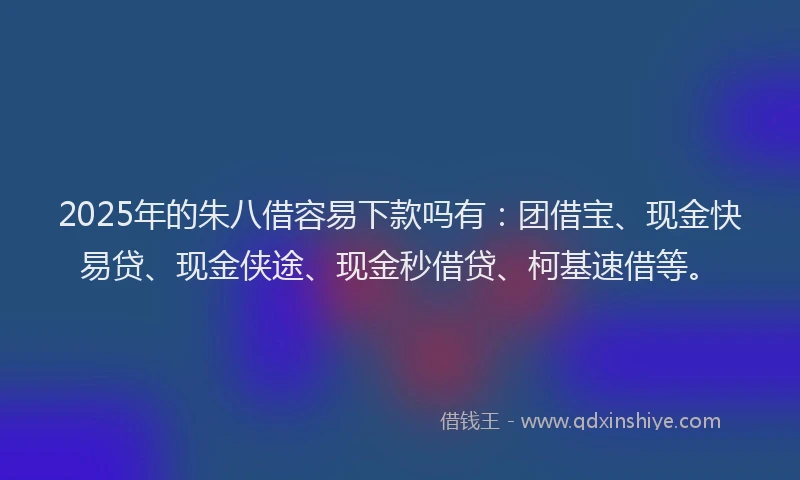 2025年的朱八借容易下款吗有：团借宝、现金快易贷、现金侠途、现金秒借贷、柯基速借等。