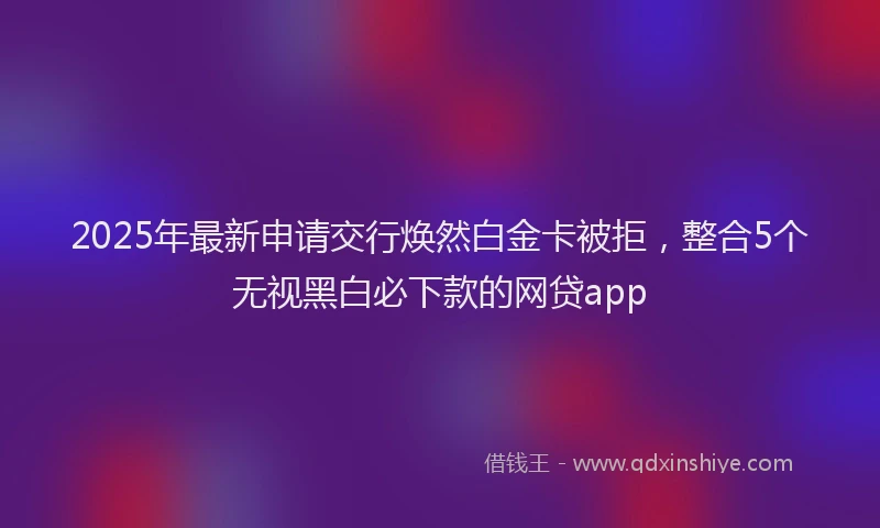 2025年最新申请交行焕然白金卡被拒，整合5个无视黑白必下款的网贷app