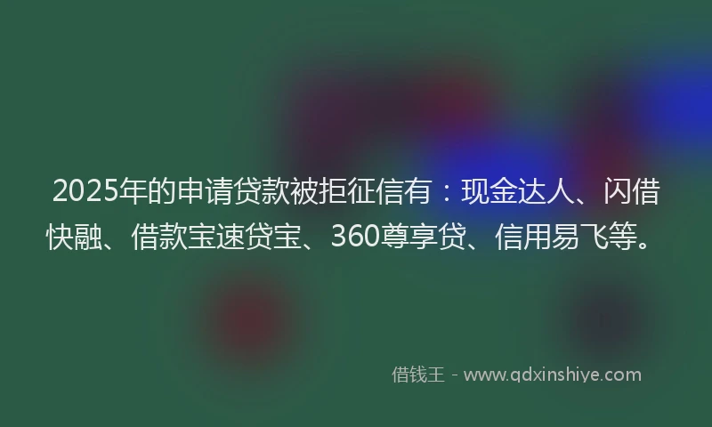 2025年的申请贷款被拒征信有：现金达人、闪借快融、借款宝速贷宝、360尊享贷、信用易飞等。