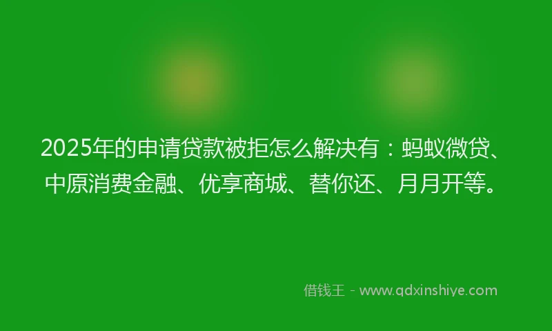 2025年的申请贷款被拒怎么解决有：蚂蚁微贷、中原消费金融、优享商城、替你还、月月开等。