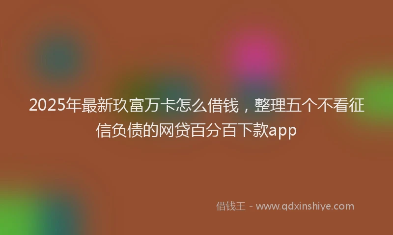 2025年最新玖富万卡怎么借钱，整理五个不看征信负债的网贷百分百下款app
