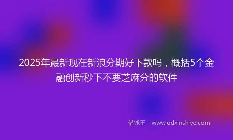 2025年最新现在新浪分期好下款吗，概括5个金融创新秒下不要芝麻分的软件