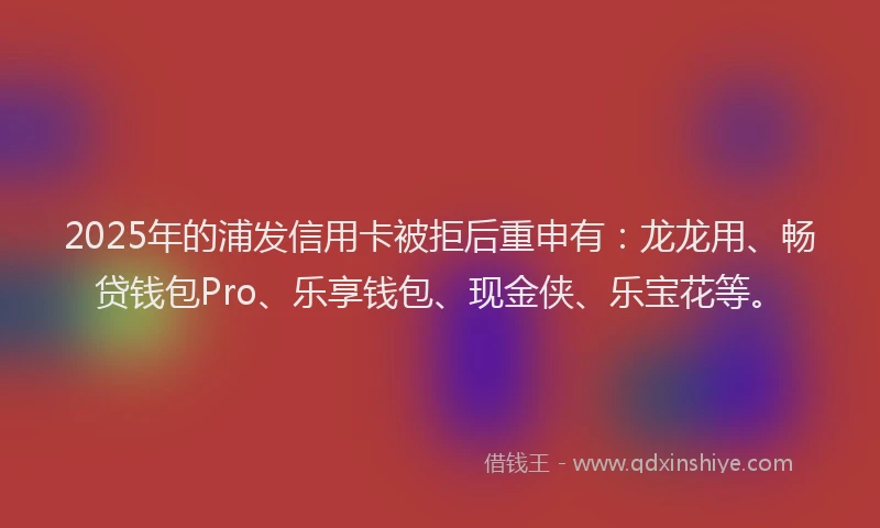 2025年的浦发信用卡被拒后重申有：龙龙用、畅贷钱包Pro、乐享钱包、现金侠、乐宝花等。