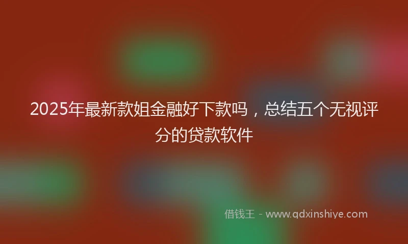 2025年最新款姐金融好下款吗，总结五个无视评分的贷款软件