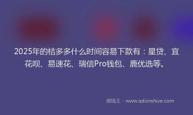 2025年的桔多多什么时间容易下款有：星贷、宜花呗、易速花、瑞信Pro钱包、鹿优选等。