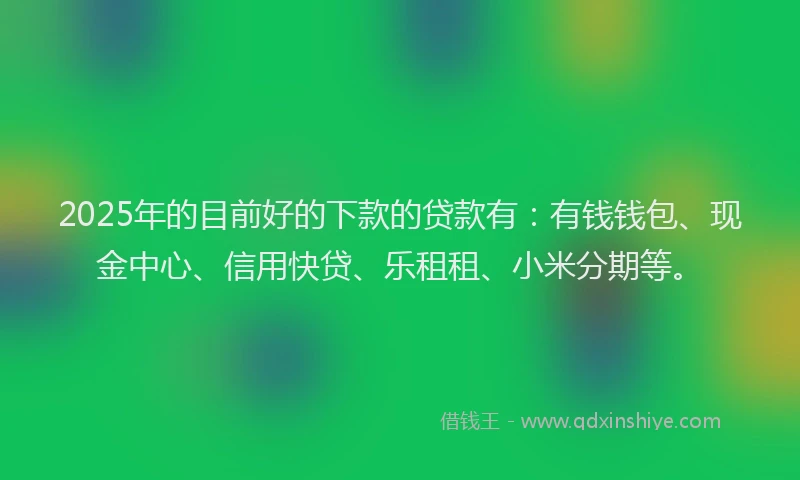 2025年的目前好的下款的贷款有：有钱钱包、现金中心、信用快贷、乐租租、小米分期等。