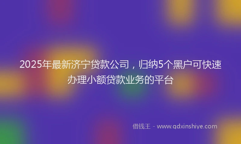 2025年最新济宁贷款公司，归纳5个黑户可快速办理小额贷款业务的平台