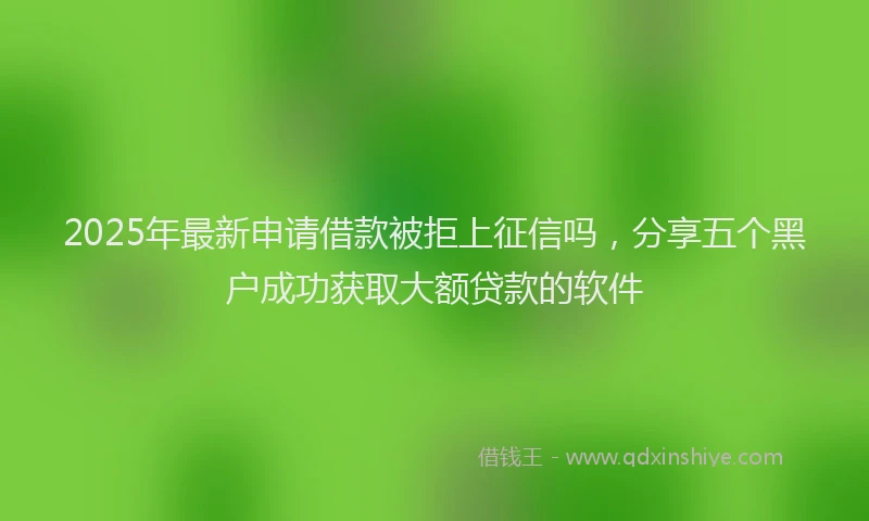 2025年最新申请借款被拒上征信吗，分享五个黑户成功获取大额贷款的软件