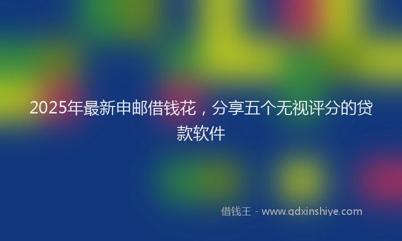 2025年最新申邮借钱花，分享五个无视评分的贷款软件