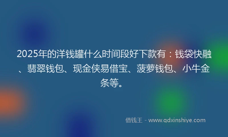 2025年的洋钱罐什么时间段好下款有：钱袋快融、翡翠钱包、现金侠易借宝、菠萝钱包、小牛金条等。
