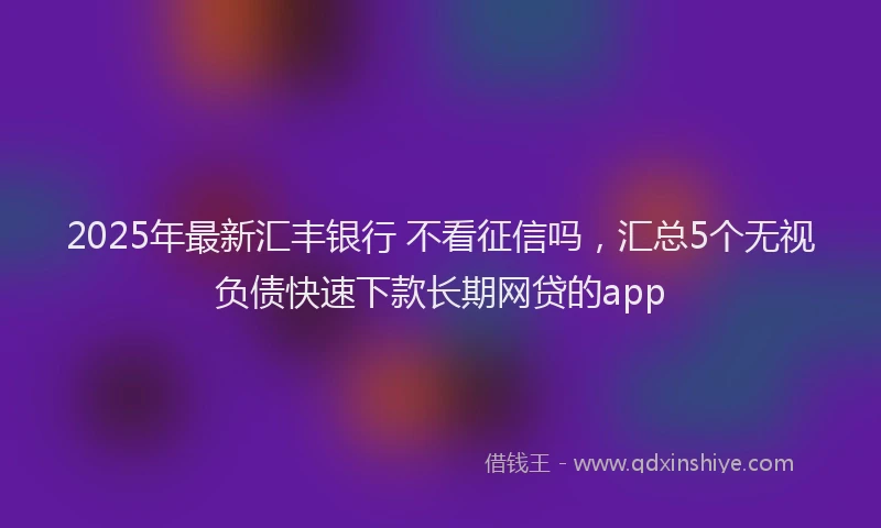 2025年最新汇丰银行 不看征信吗，汇总5个无视负债快速下款长期网贷的app