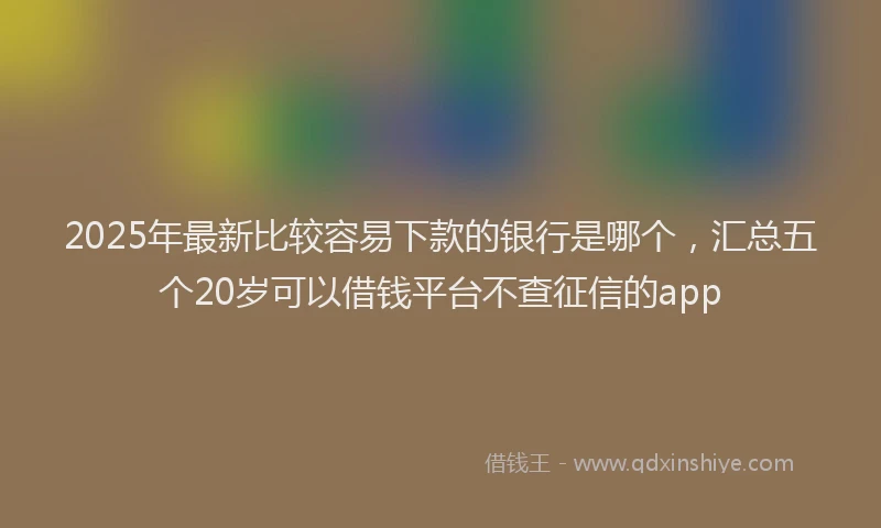 2025年最新比较容易下款的银行是哪个，汇总五个20岁可以借钱平台不查征信的app