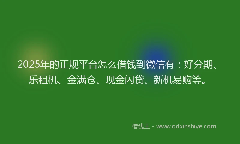 2025年的正规平台怎么借钱到微信有：好分期、乐租机、金满仓、现金闪贷、新机易购等。