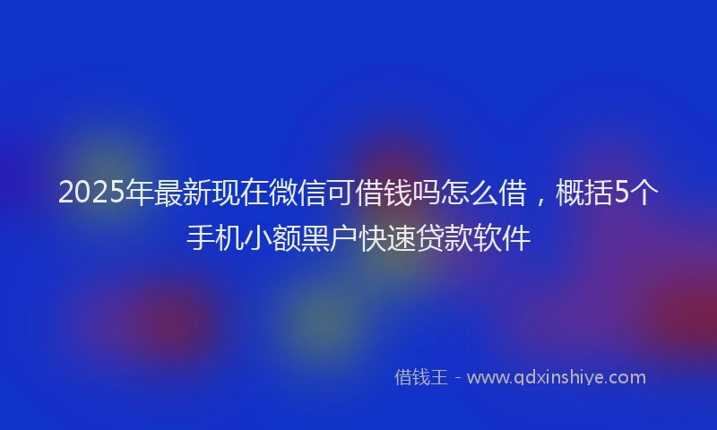 2025年最新现在微信可借钱吗怎么借，概括5个手机小额黑户快速贷款软件