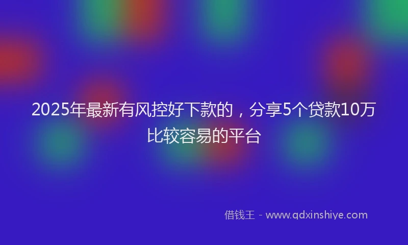2025年最新有风控好下款的，分享5个贷款10万比较容易的平台