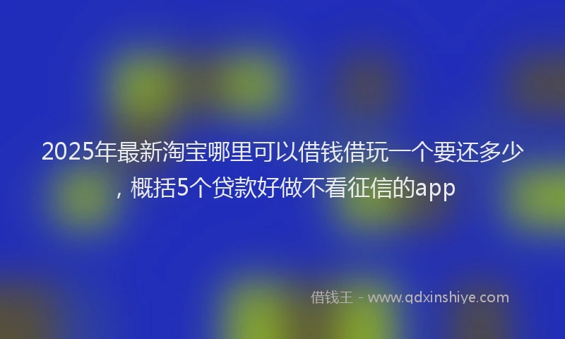 2025年最新淘宝哪里可以借钱借玩一个要还多少，概括5个贷款好做不看征信的app