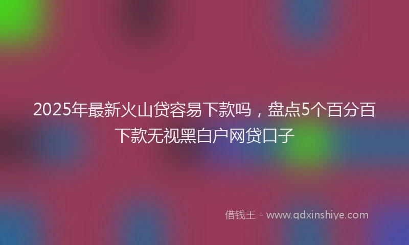 2025年最新火山贷容易下款吗，盘点5个百分百下款无视黑白户网贷口子