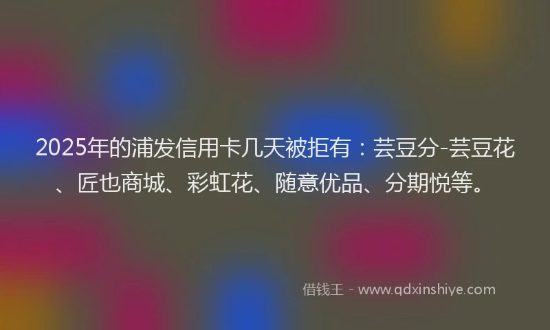 2025年的浦发信用卡几天被拒有：芸豆分-芸豆花、匠也商城、彩虹花、随意优品、分期悦等。