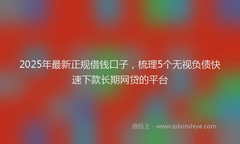 2025年最新正规借钱口子，梳理5个无视负债快速下款长期网贷的平台