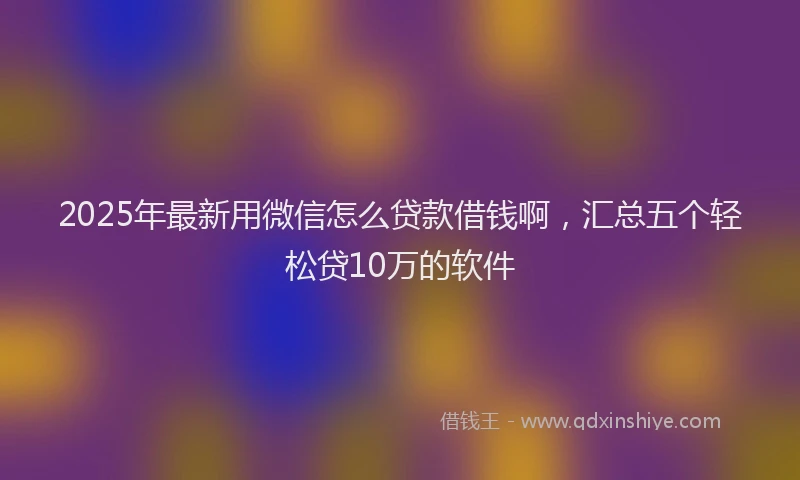 2025年最新用微信怎么贷款借钱啊，汇总五个轻松贷10万的软件