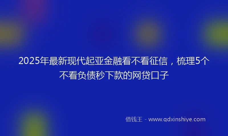 2025年最新现代起亚金融看不看征信，梳理5个不看负债秒下款的网贷口子