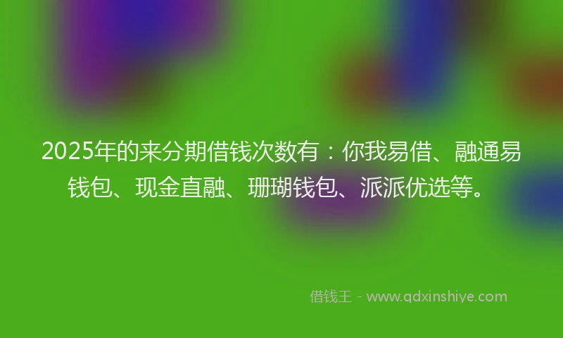 2025年的来分期借钱次数有：你我易借、融通易钱包、现金直融、珊瑚钱包、派派优选等。