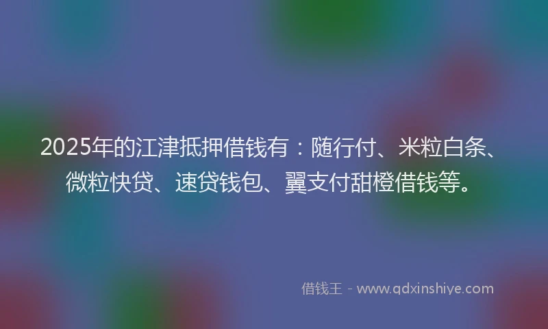 2025年的江津抵押借钱有：随行付、米粒白条、微粒快贷、速贷钱包、翼支付甜橙借钱等。
