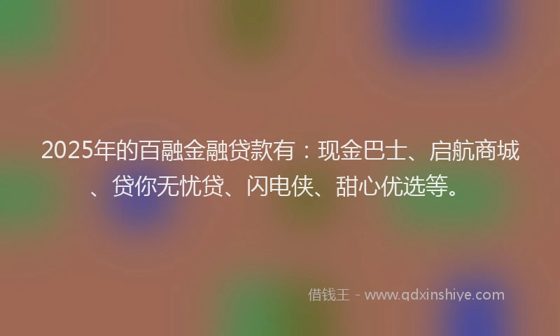 2025年的百融金融贷款有：现金巴士、启航商城、贷你无忧贷、闪电侠、甜心优选等。