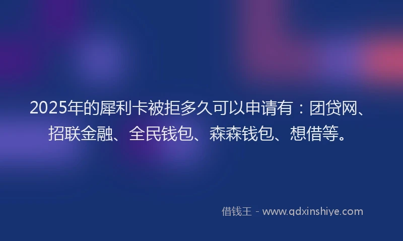 2025年的犀利卡被拒多久可以申请有：团贷网、招联金融、全民钱包、森森钱包、想借等。