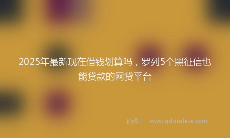 2025年最新现在借钱划算吗，罗列5个黑征信也能贷款的网贷平台
