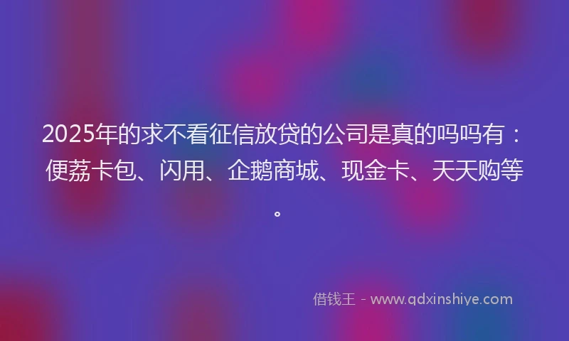 2025年的求不看征信放贷的公司是真的吗吗有：便荔卡包、闪用、企鹅商城、现金卡、天天购等。
