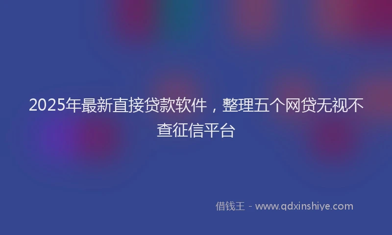 2025年最新直接贷款软件，整理五个网贷无视不查征信平台