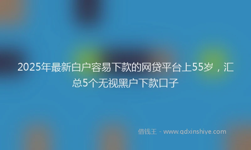 2025年最新白户容易下款的网贷平台上55岁，汇总5个无视黑户下款口子