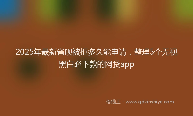 2025年最新省呗被拒多久能申请，整理5个无视黑白必下款的网贷app