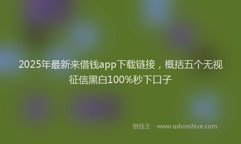 2025年最新来借钱app下载链接，概括五个无视征信黑白100%秒下口子