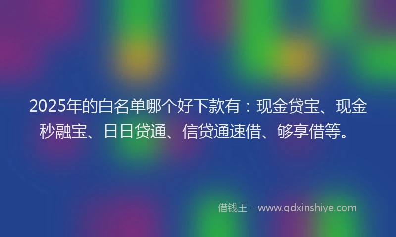 2025年的白名单哪个好下款有：现金贷宝、现金秒融宝、日日贷通、信贷通速借、够享借等。