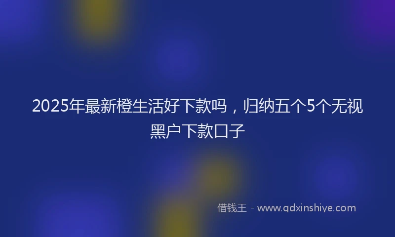 2025年最新橙生活好下款吗，归纳五个5个无视黑户下款口子