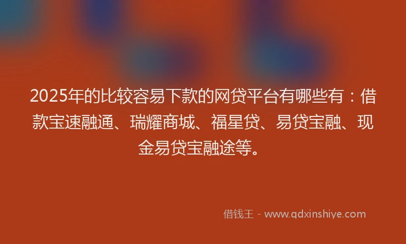 2025年的比较容易下款的网贷平台有哪些有：借款宝速融通、瑞耀商城、福星贷、易贷宝融、现金易贷宝融途等。