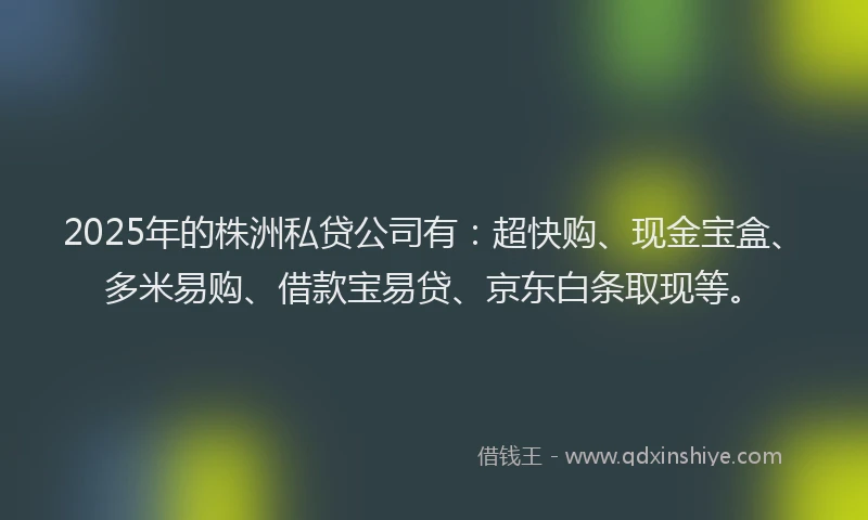 2025年的株洲私贷公司有：超快购、现金宝盒、多米易购、借款宝易贷、京东白条取现等。
