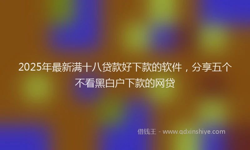 2025年最新满十八贷款好下款的软件，分享五个不看黑白户下款的网贷