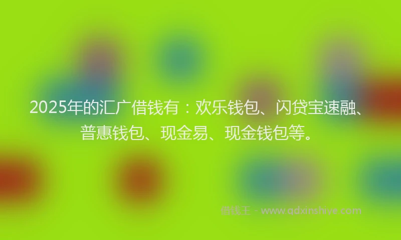2025年的汇广借钱有：欢乐钱包、闪贷宝速融、普惠钱包、现金易、现金钱包等。