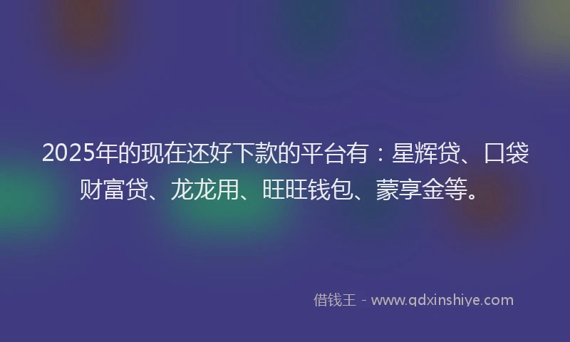 2025年的现在还好下款的平台有：星辉贷、口袋财富贷、龙龙用、旺旺钱包、蒙享金等。