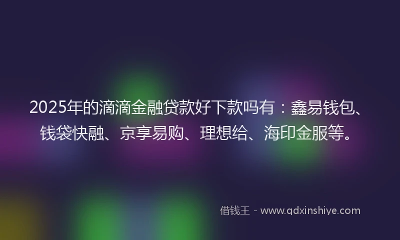 2025年的滴滴金融贷款好下款吗有：鑫易钱包、钱袋快融、京享易购、理想给、海印金服等。
