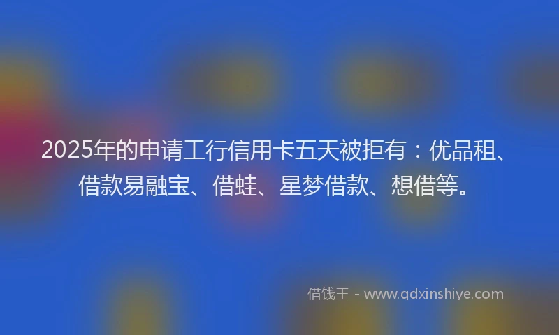 2025年的申请工行信用卡五天被拒有：优品租、借款易融宝、借蛙、星梦借款、想借等。