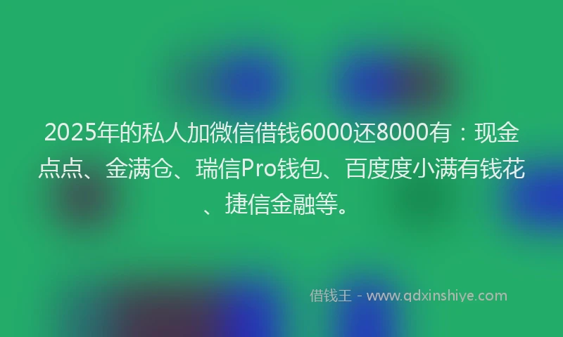 2025年的私人加微信借钱6000还8000有：现金点点、金满仓、瑞信Pro钱包、百度度小满有钱花、捷信金融等。